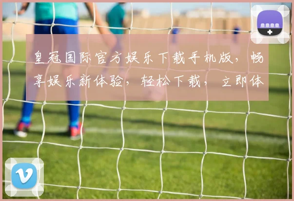 皇冠国际官方娱乐下载手机版，畅享娱乐新体验，轻松下载，立即体验