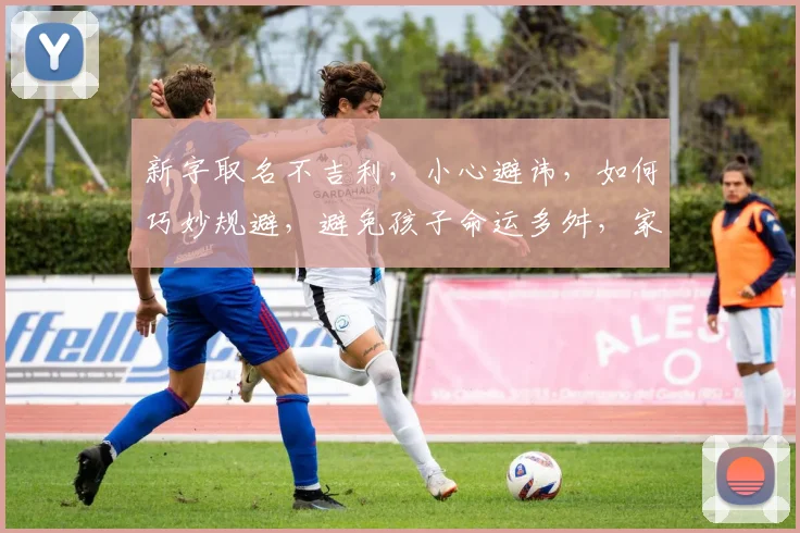 新字取名不吉利，小心避讳，如何巧妙规避，避免孩子命运多舛，家庭运势受损