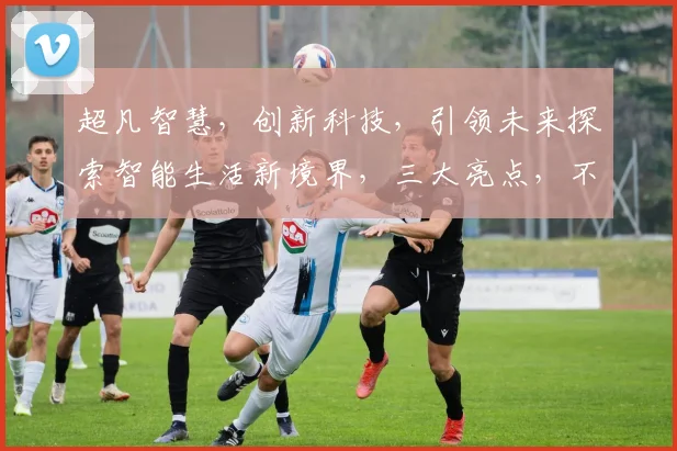 超凡智慧，创新科技，引领未来探索智能生活新境界，三大亮点，不容错过